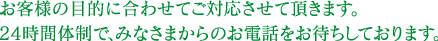 お客様の目的に合わせてご対応させて頂きます。24時間体制で、みなさまからのお電話をお待ちしております。